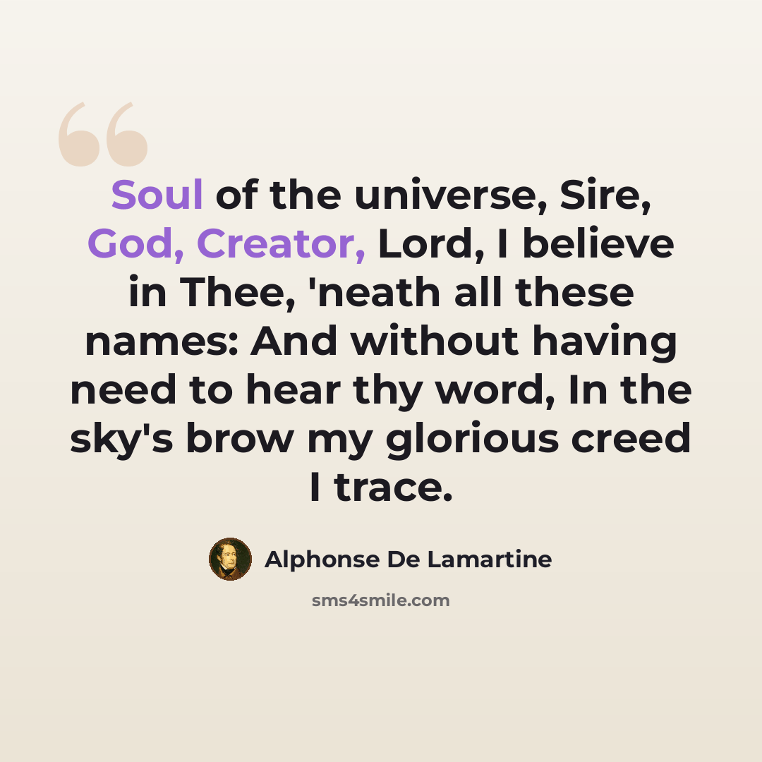 “Soul of the universe, Sire, God, Creator, Lord, I believe in Thee, 'neath all these names: And without having need to hear thy word, In the sky's brow my glorious creed I trace.” quote by Alphonse de Lamartine