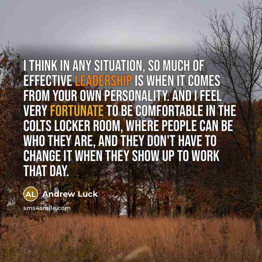 “I think in any situation, so much of effective leadership is when it comes from your own personality. And I feel very fortunate to be comfortable in the Colts locker room, where people can be who they are, and they don't have to change it when they show up to work that day.” quote by Andrew Luck