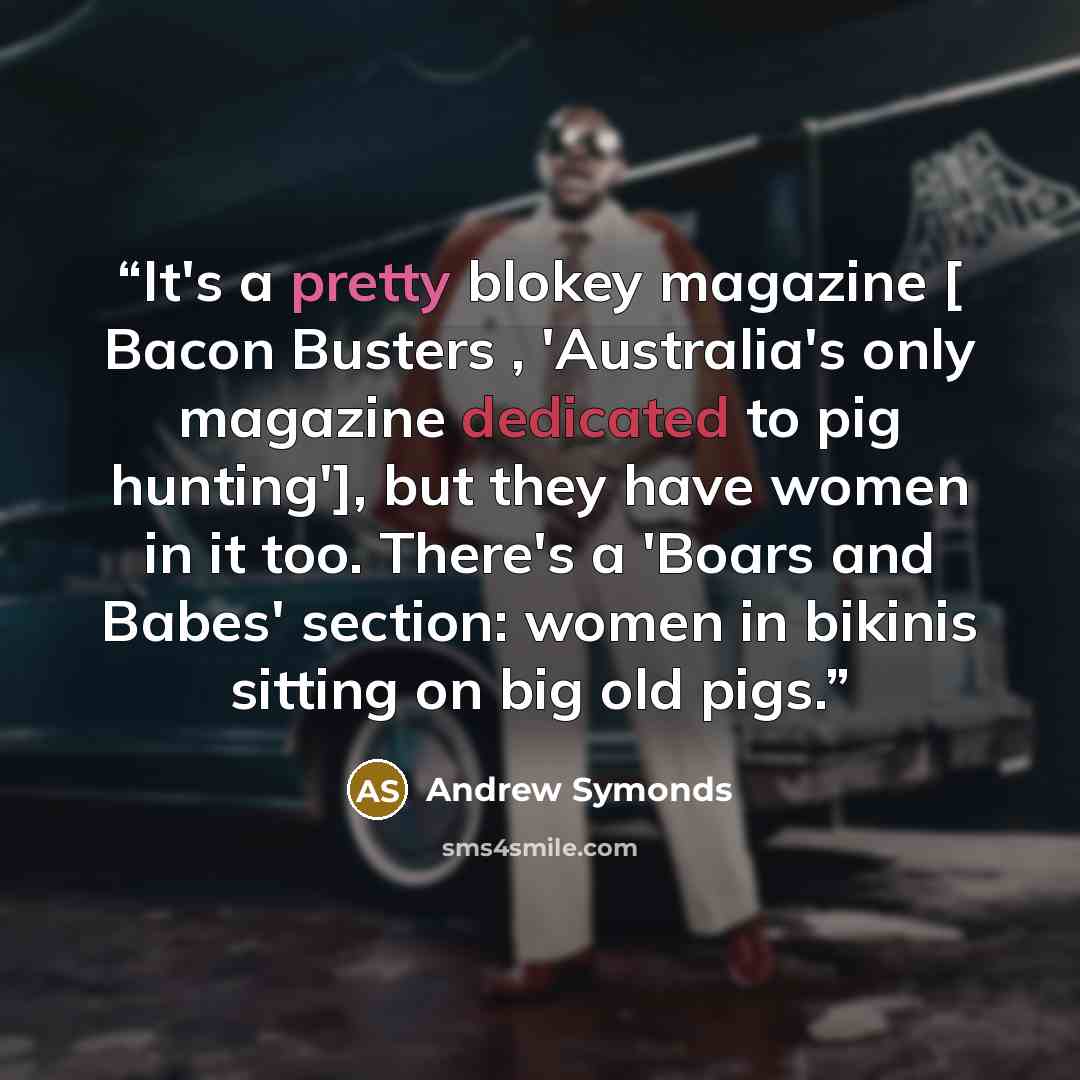“It's a pretty blokey magazine [ Bacon Busters , 'Australia's only magazine dedicated to pig hunting'], but they have women in it too. There's a 'Boars and Babes' section: women in bikinis sitting on big old pigs.” quote by Andrew Symonds