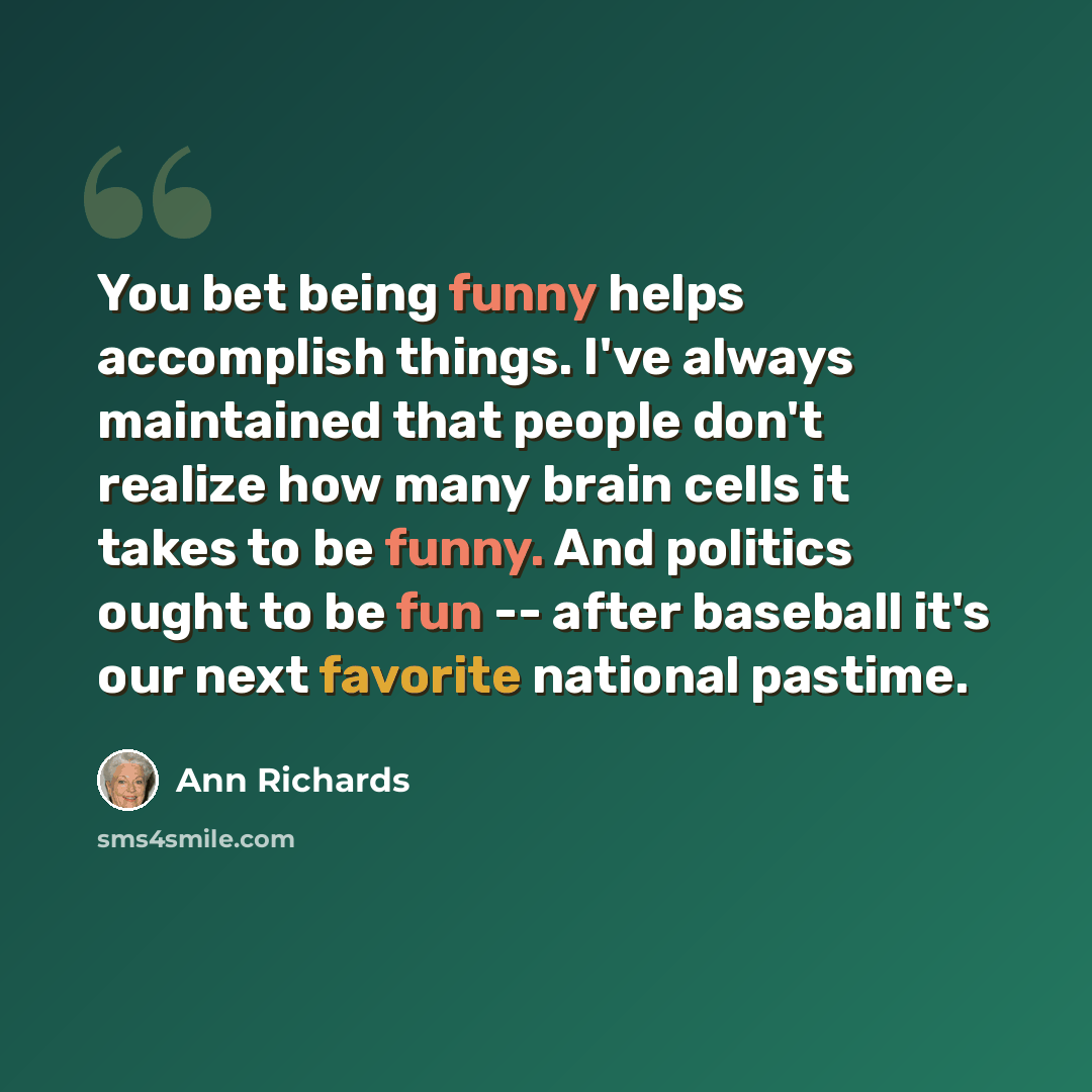 “You bet being funny helps accomplish things. I've always maintained that people don't realize how many brain cells it takes to be funny. And politics ought to be fun -- after baseball it's our next favorite national pastime.” quote by Ann Richards