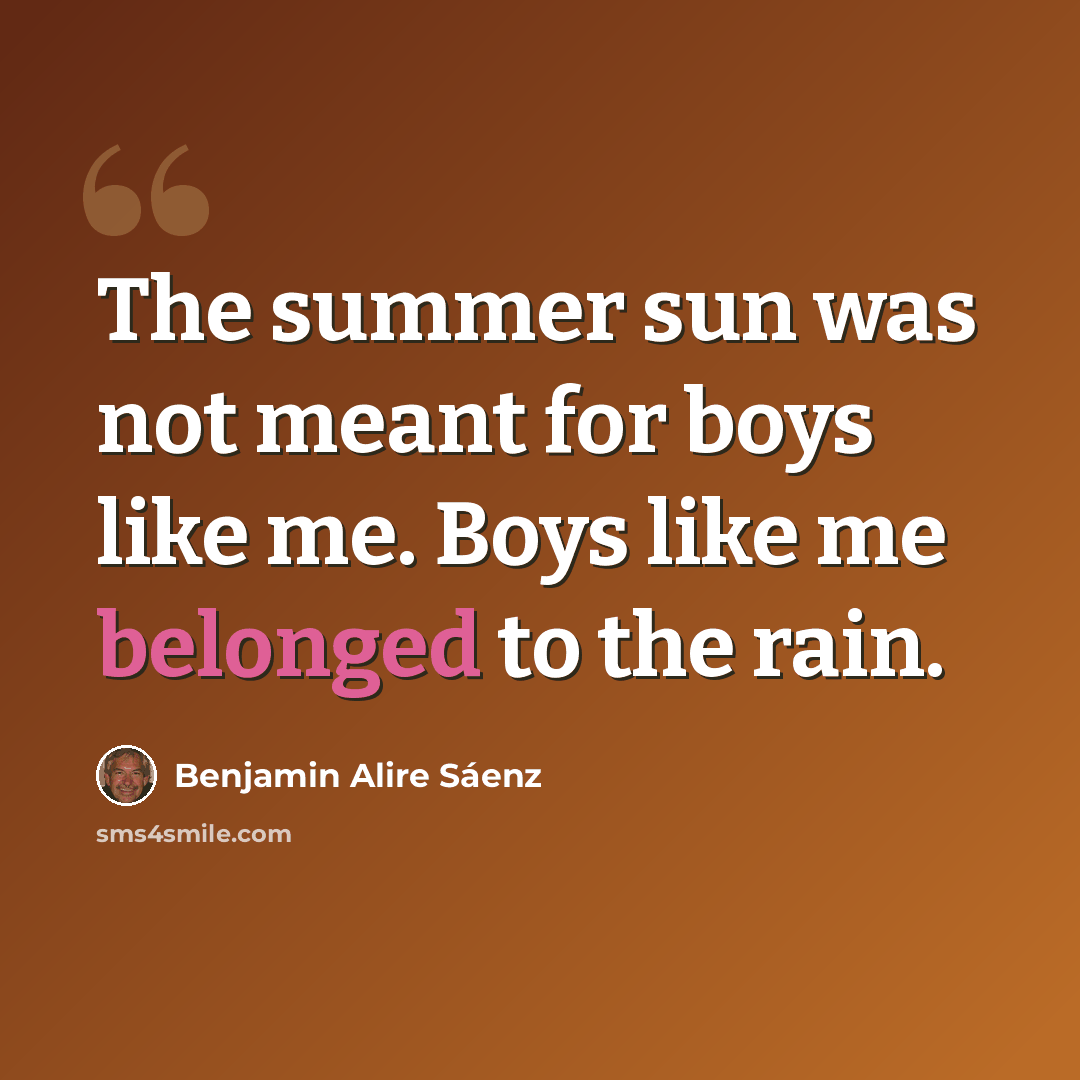 “The summer sun was not meant for boys like me. Boys like me belonged to the rain.” quote by Benjamin Alire Saenz