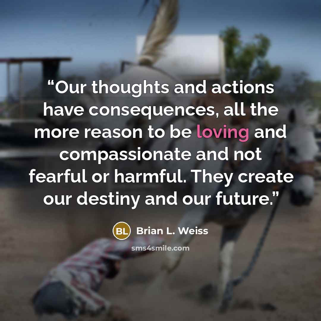 “Our thoughts and actions have consequences, all the more reason to be loving and compassionate and not fearful or harmful. They create our destiny and our future.” quote by Brian L. Weiss