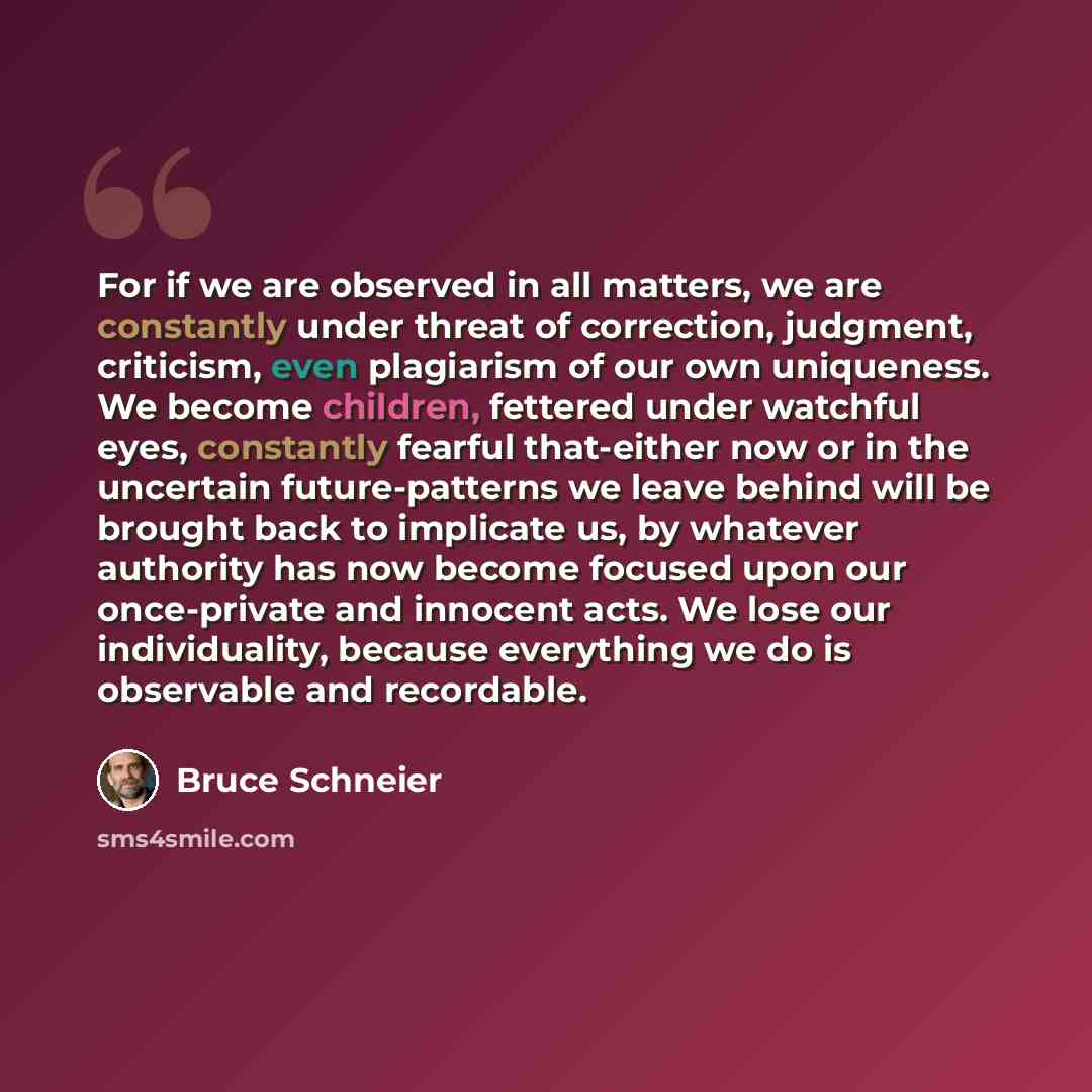 “For if we are observed in all matters, we are constantly under threat of correction, judgment, criticism, even plagiarism of our own uniqueness. We become children, fettered under watchful eyes, constantly fearful that-either now or in the uncertain future-patterns we leave behind will be brought…” quote by Bruce Schneier