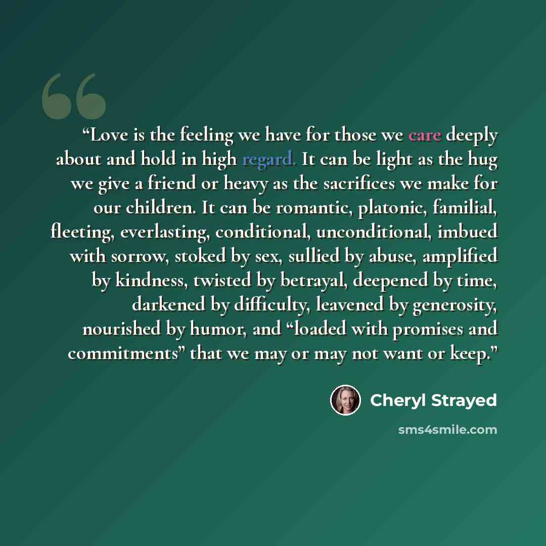 “Love is the feeling we have for those we care deeply about and hold in high regard. It can be light as the hug we give a friend or heavy as the sacrifices we make for our children. It can be romantic, platonic, familial, fleeting, everlasting, conditional, unconditional, imbued with sorrow, stoked…” quote by Cheryl Strayed