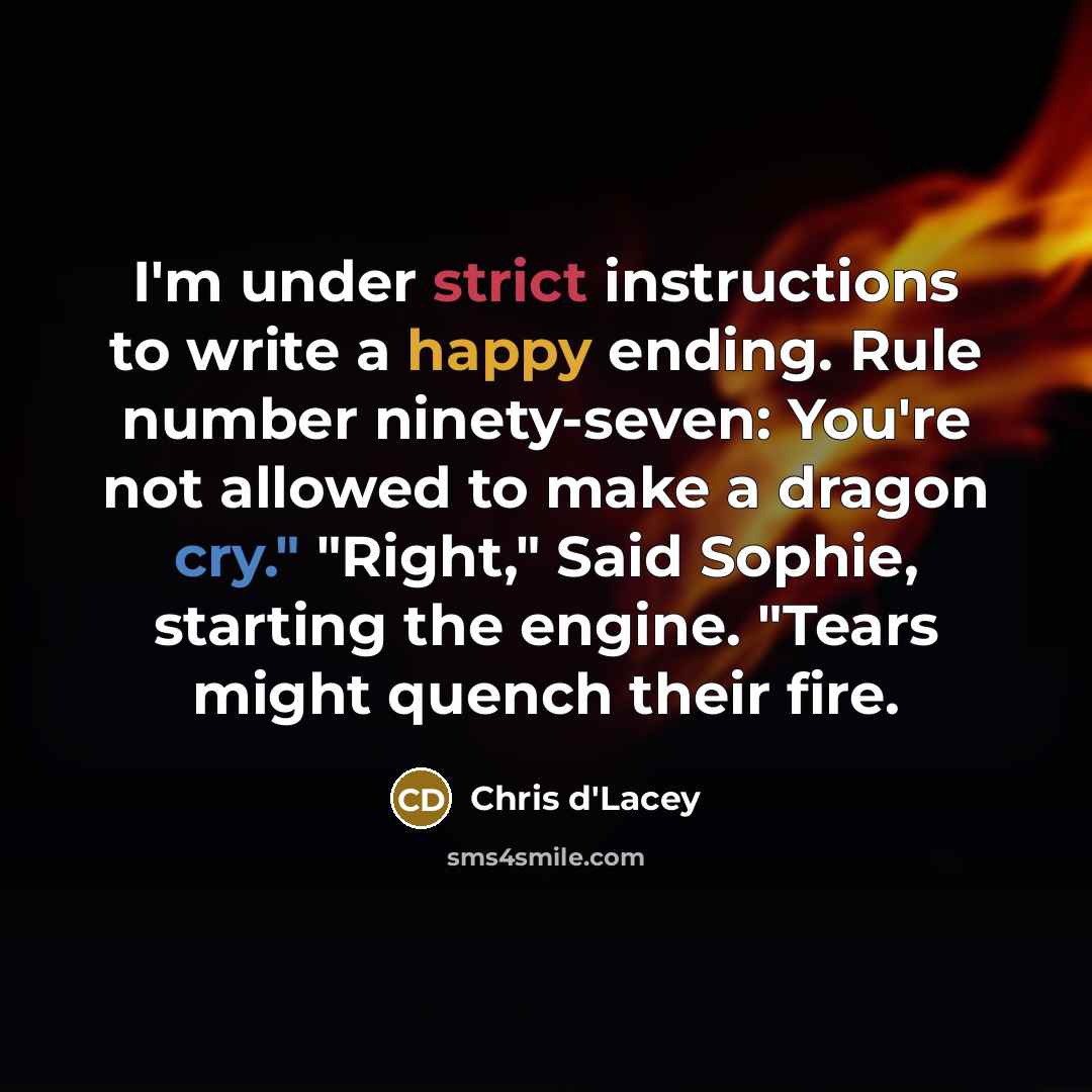 “I'm under strict instructions to write a happy ending. Rule number ninety-seven: You're not allowed to make a dragon cry." "Right," Said Sophie, starting the engine. "Tears might quench their fire.” quote by Chris d'Lacey
