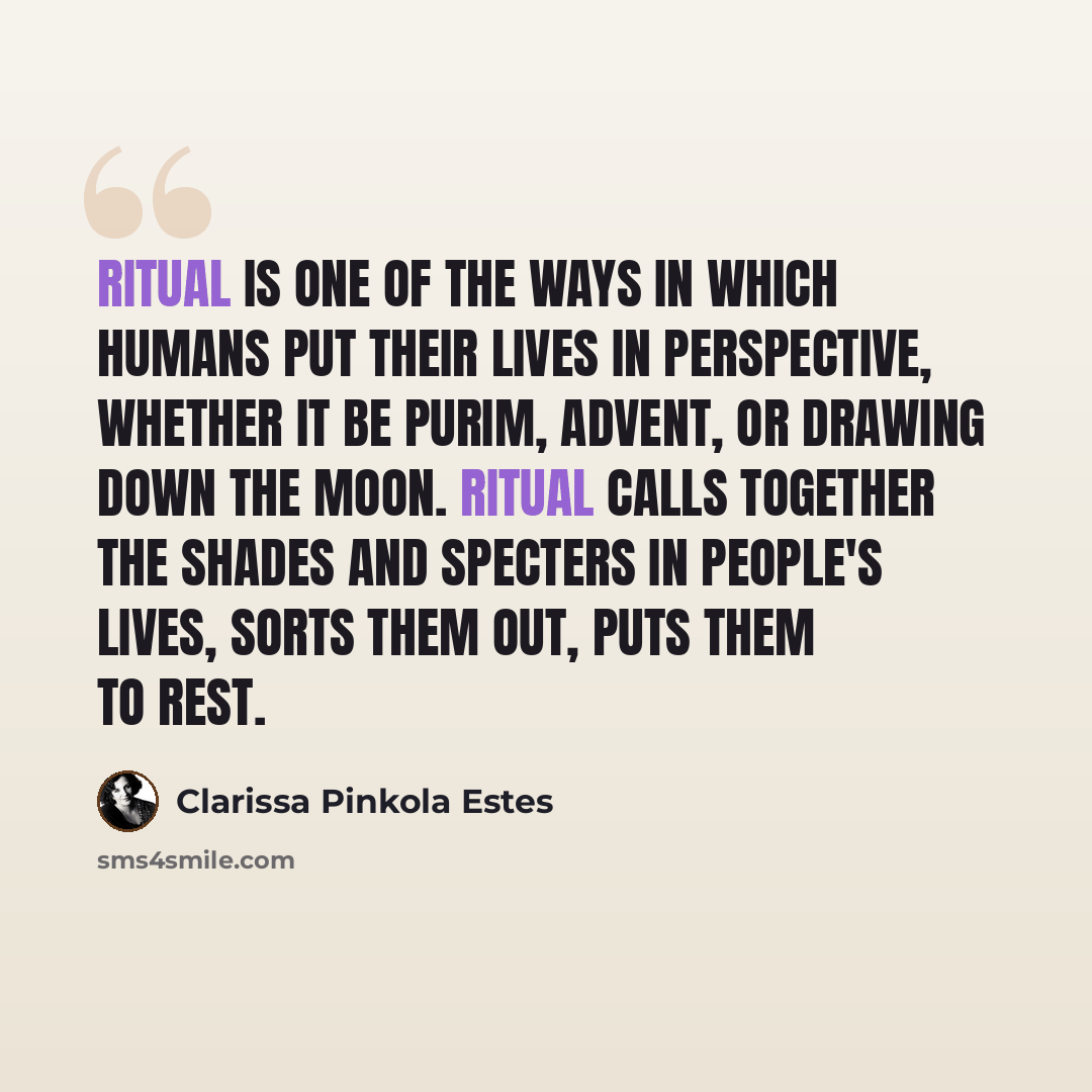 “Ritual is one of the ways in which humans put their lives in perspective, whether it be Purim, Advent, or drawing down the moon. Ritual calls together the shades and specters in people's lives, sorts them out, puts them to rest.” quote by Clarissa Pinkola Estes