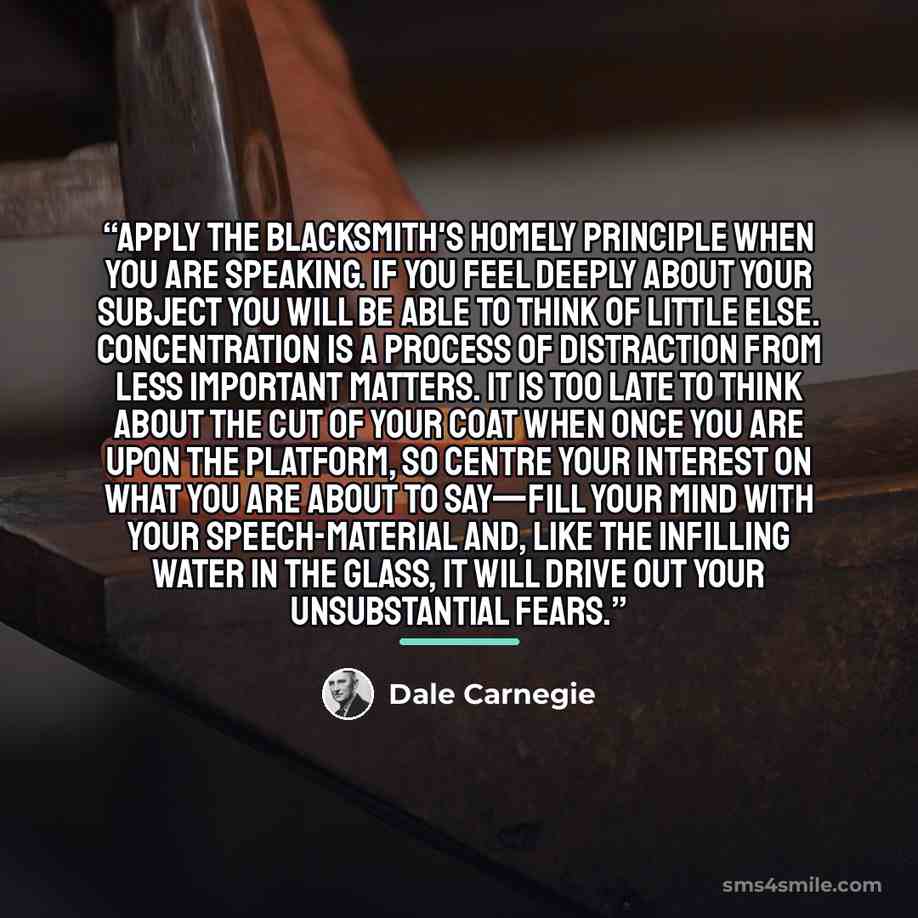“Apply the blacksmith's homely principle when you are speaking. If you feel deeply about your subject you will be able to think of little else. Concentration is a process of distraction from less important matters. It is too late to think about the cut of your coat when once you are upon the…” quote by Dale Carnegie