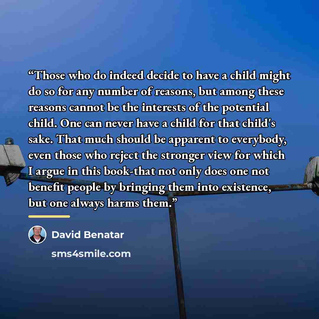 “Those who do indeed decide to have a child might do so for any number of reasons, but among these reasons cannot be the interests of the potential child. One can never have a child for that child's sake. That much should be apparent to everybody, even those who reject the stronger view for which I…” quote by David Benatar