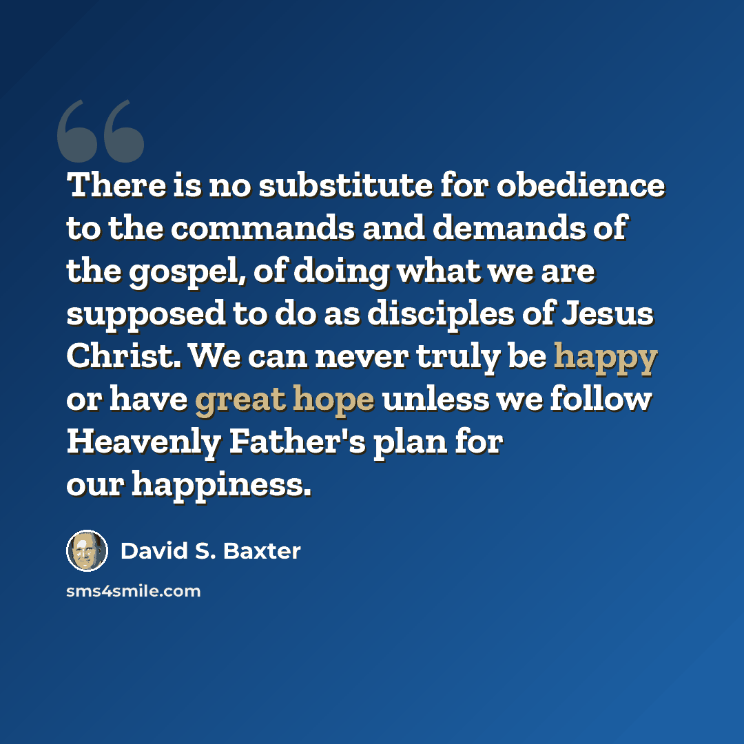 “There is no substitute for obedience to the commands and demands of the gospel, of doing what we are supposed to do as disciples of Jesus Christ. We can never truly be happy or have great hope unless we follow Heavenly Father's plan for our happiness.” quote by David S. Baxter