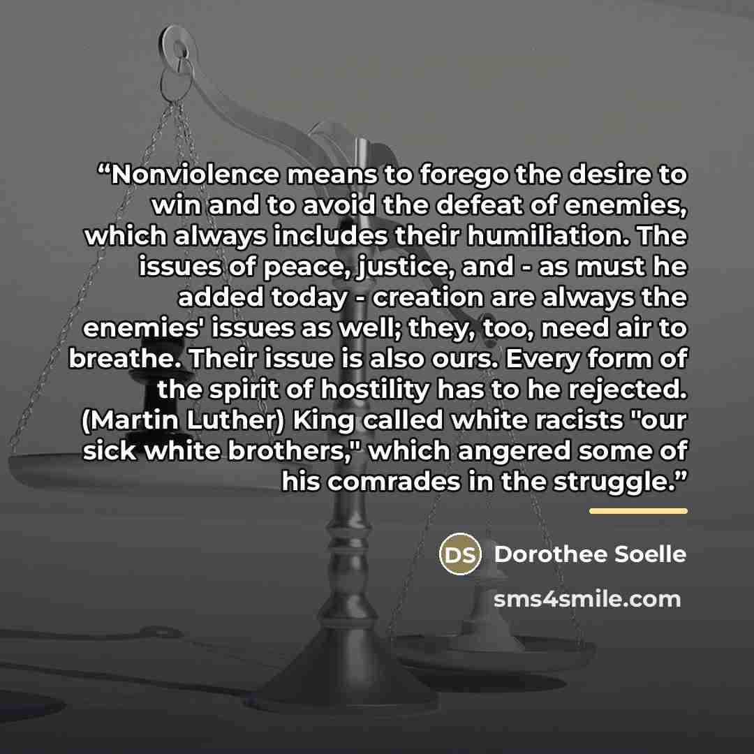 “Nonviolence means to forego the desire to win and to avoid the defeat of enemies, which always includes their humiliation. The issues of peace, justice, and - as must he added today - creation are always the enemies' issues as well; they, too, need air to breathe. Their issue is also ours. Every…” quote by Dorothee Soelle
