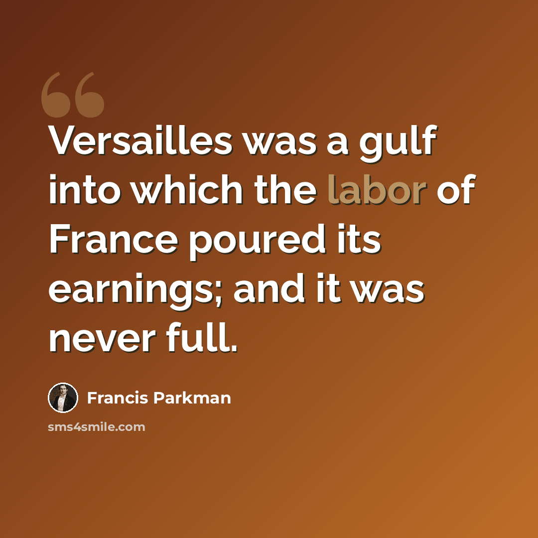 “Versailles was a gulf into which the labor of France poured its earnings; and it was never full.” quote by Francis Parkman