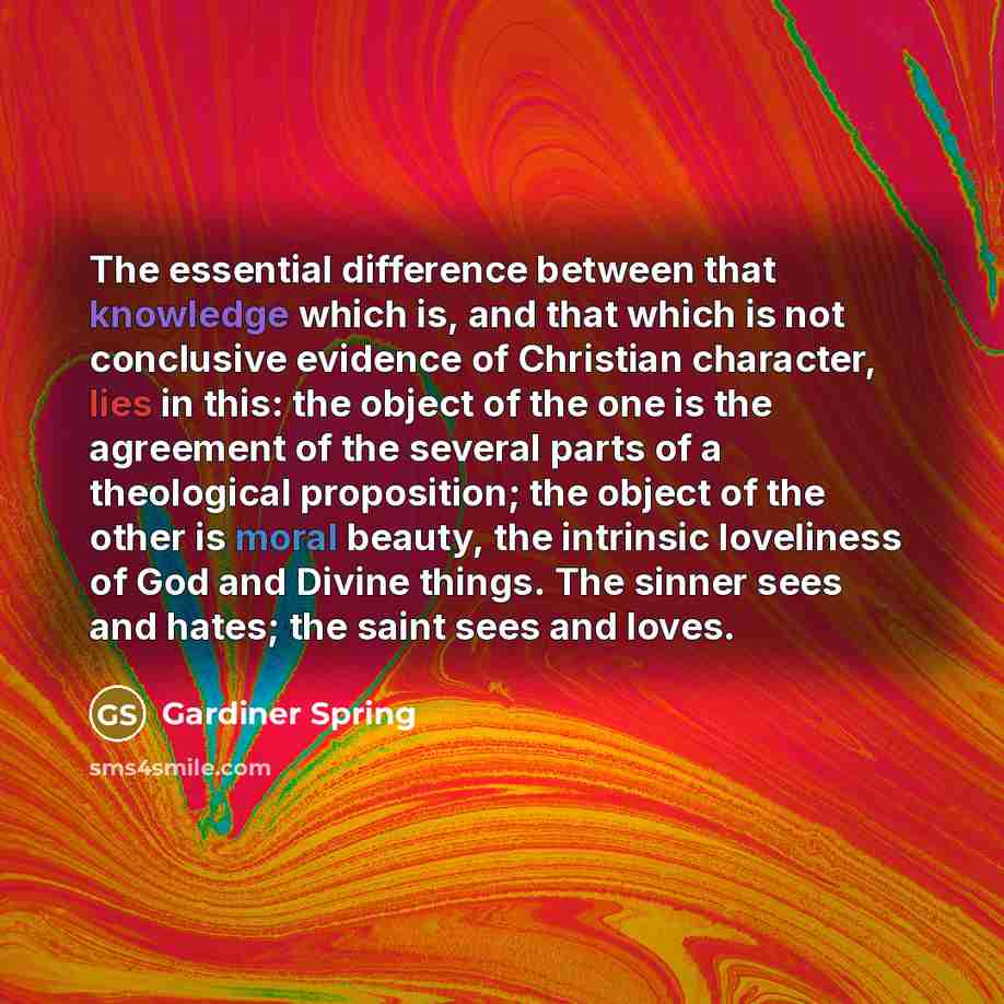 “The essential difference between that knowledge which is, and that which is not conclusive evidence of Christian character, lies in this: the object of the one is the agreement of the several parts of a theological proposition; the object of the other is moral beauty, the intrinsic loveliness of…” quote by Gardiner Spring