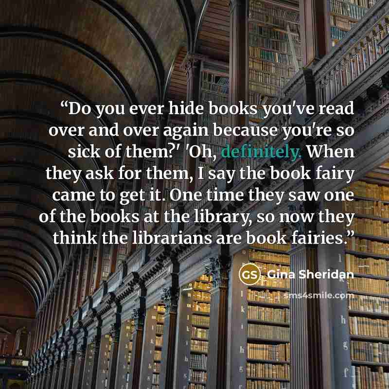 “Do you ever hide books you've read over and over again because you're so sick of them?' 'Oh, definitely. When they ask for them, I say the book fairy came to get it. One time they saw one of the books at the library, so now they think the librarians are book fairies.” quote by Gina Sheridan
