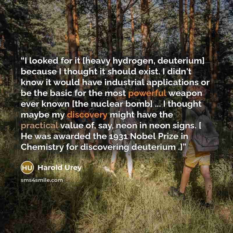 “I looked for it [heavy hydrogen, deuterium] because I thought it should exist. I didn't know it would have industrial applications or be the basic for the most powerful weapon ever known [the nuclear bomb] ... I thought maybe my discovery might have the practical value of, say, neon in neon signs…” quote by Harold Urey