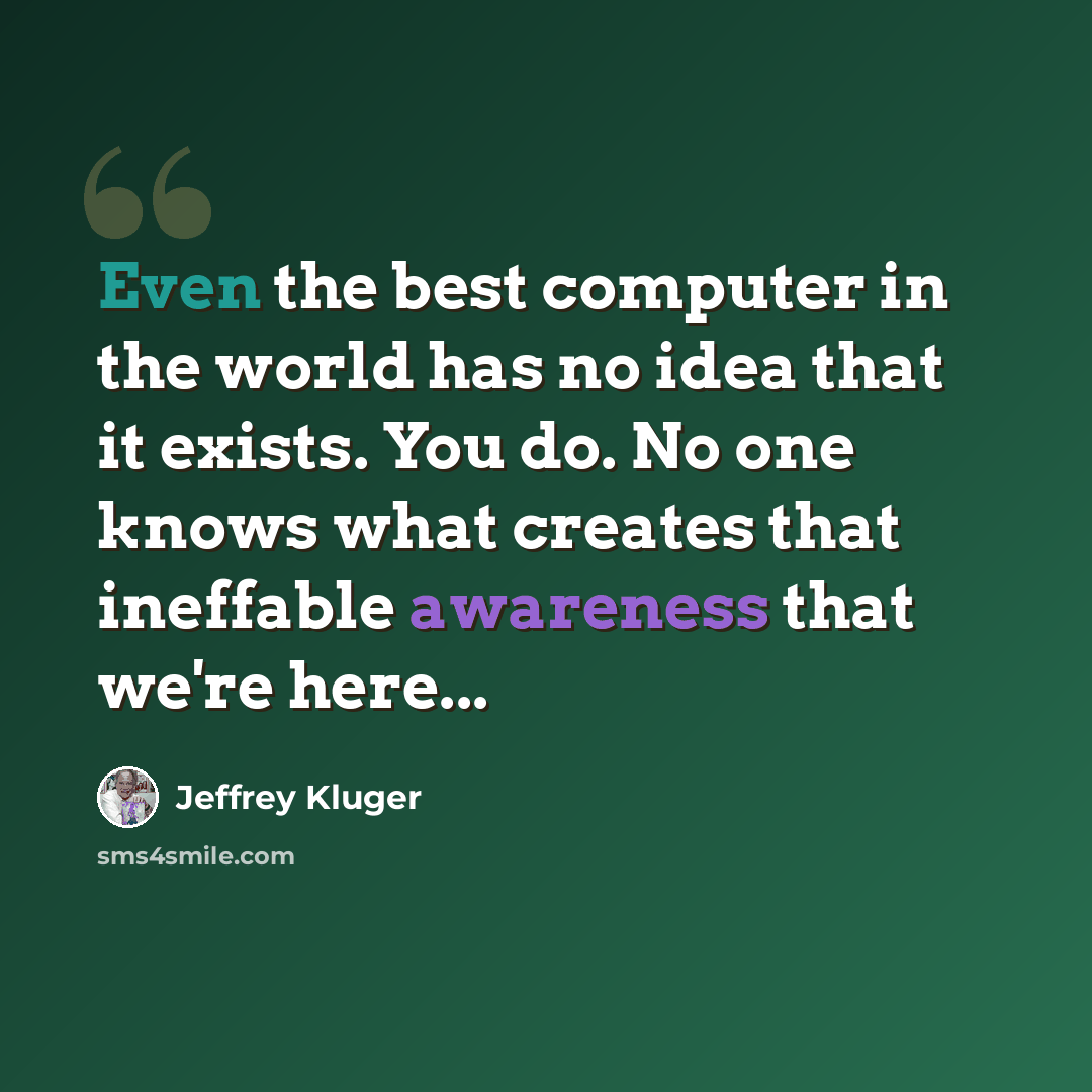 “Even the best computer in the world has no idea that it exists. You do. No one knows what creates that ineffable awareness that we're here...” quote by Jeffrey Kluger