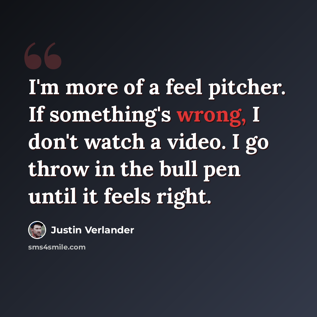 “I'm more of a feel pitcher. If something's wrong, I don't watch a video. I go throw in the bull pen until it feels right.” quote by Justin Verlander