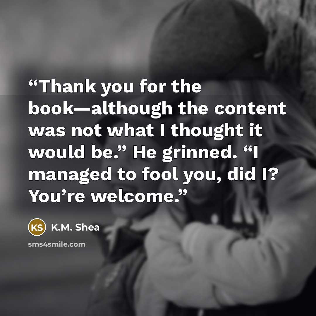 “Thank you for the book—although the content was not what I thought it would be.” He grinned. “I managed to fool you, did I? You’re welcome.” quote by K.M. Shea