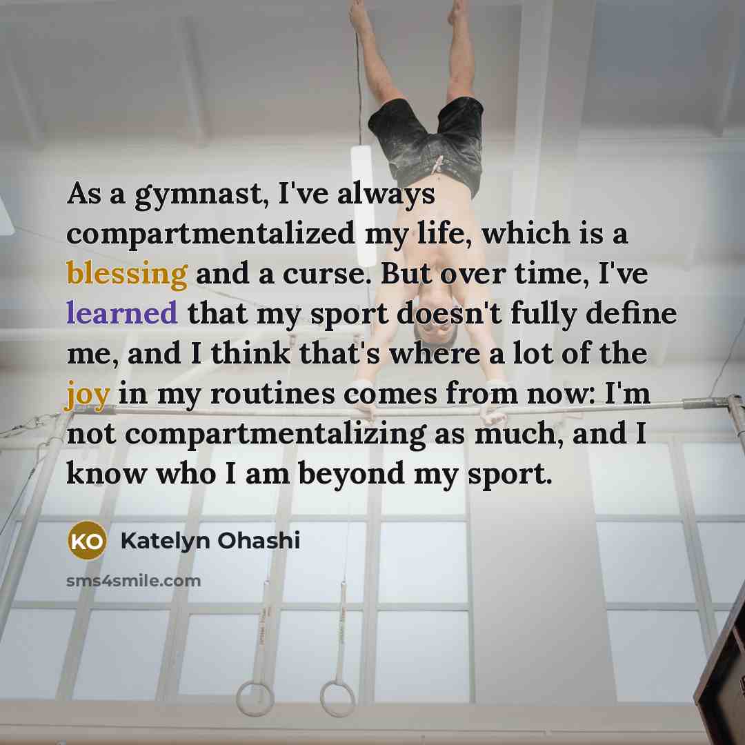 “As a gymnast, I've always compartmentalized my life, which is a blessing and a curse. But over time, I've learned that my sport doesn't fully define me, and I think that's where a lot of the joy in my routines comes from now: I'm not compartmentalizing as much, and I know who I am beyond my sport.” quote by Katelyn Ohashi