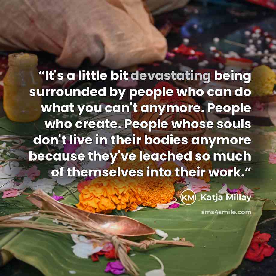 “It's a little bit devastating being surrounded by people who can do what you can't anymore. People who create. People whose souls don't live in their bodies anymore because they've leached so much of themselves into their work.” quote by Katja Millay