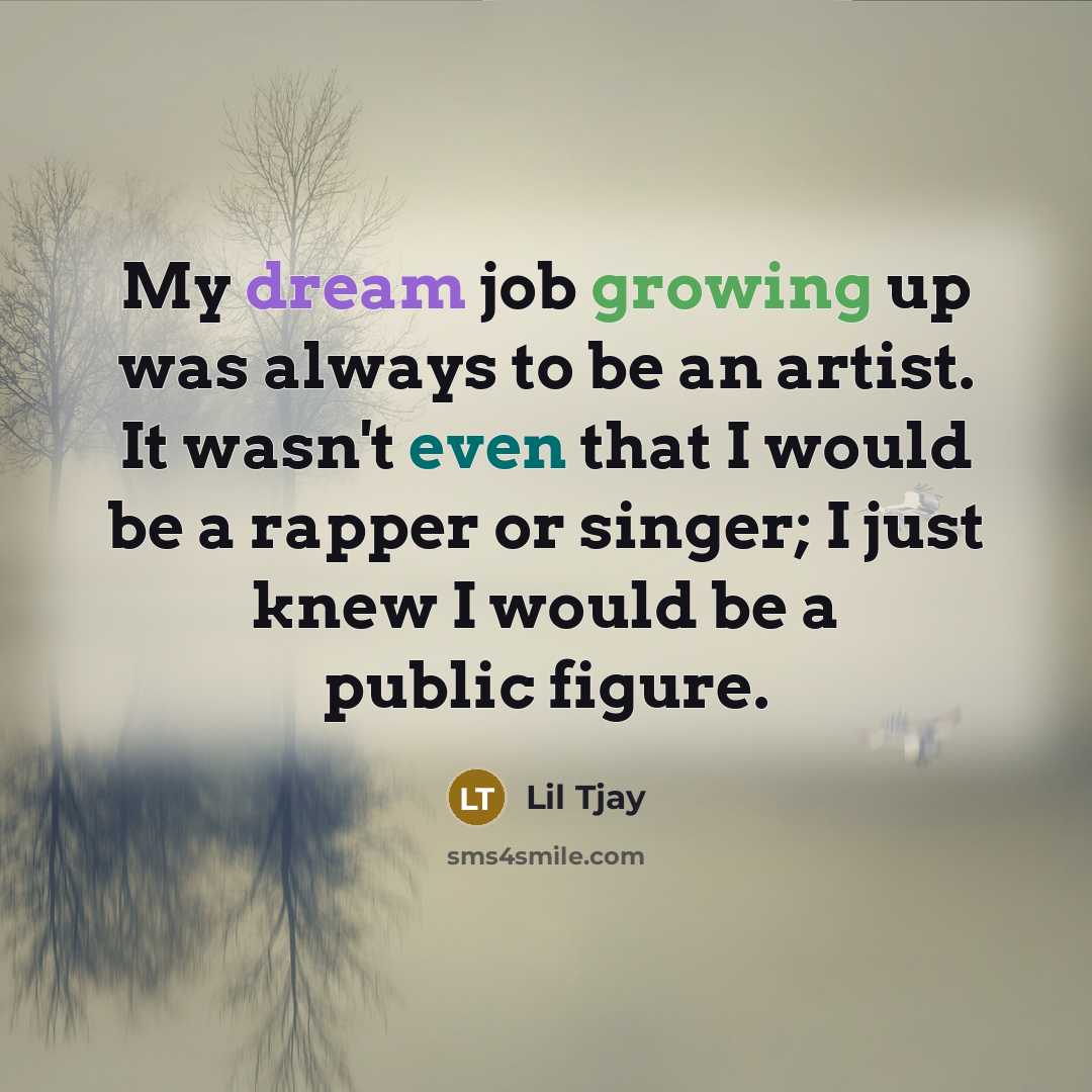 “My dream job growing up was always to be an artist. It wasn't even that I would be a rapper or singer; I just knew I would be a public figure.” quote by Lil Tjay