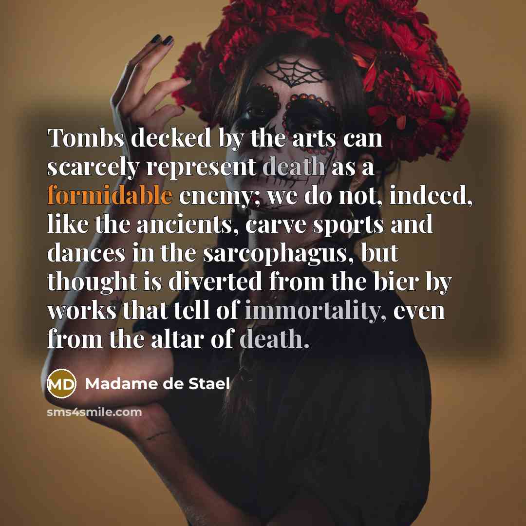“Tombs decked by the arts can scarcely represent death as a formidable enemy; we do not, indeed, like the ancients, carve sports and dances in the sarcophagus, but thought is diverted from the bier by works that tell of immortality, even from the altar of death.” quote by Madame de Stael