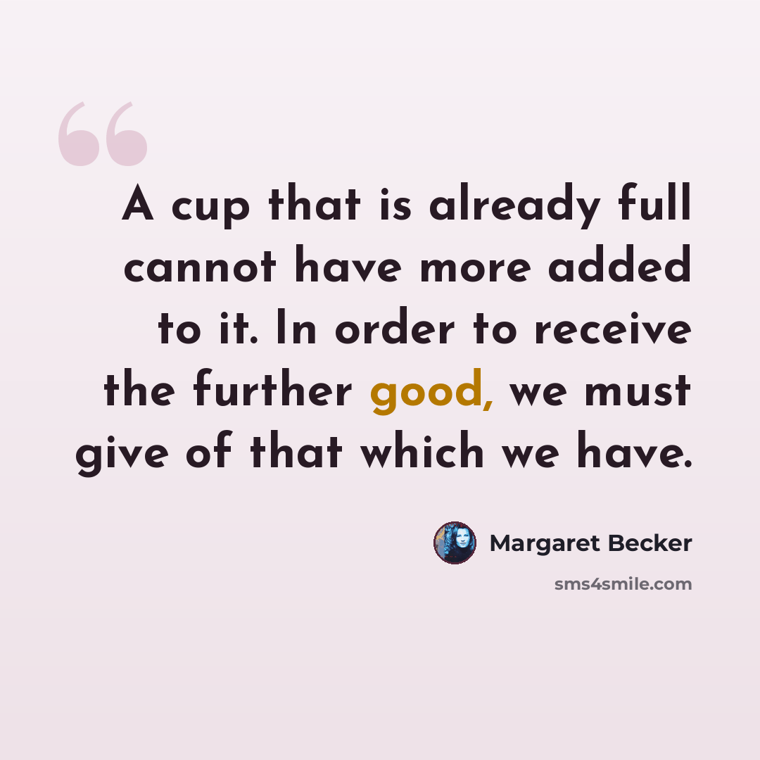 “A cup that is already full cannot have more added to it. In order to receive the further good, we must give of that which we have.” quote by Margaret Becker