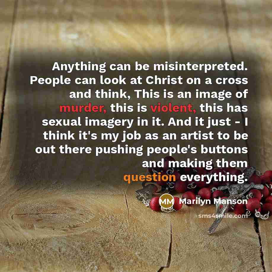 “Anything can be misinterpreted. People can look at Christ on a cross and think, This is an image of murder, this is violent, this has sexual imagery in it. And it just - I think it's my job as an artist to be out there pushing people's buttons and making them question everything.” quote by Marilyn Manson