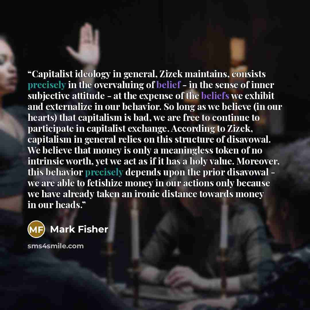 “Capitalist ideology in general, Zizek maintains, consists precisely in the overvaluing of belief - in the sense of inner subjective attitude - at the expense of the beliefs we exhibit and externalize in our behavior. So long as we believe (in our hearts) that capitalism is bad, we are free to…” quote by Mark Fisher