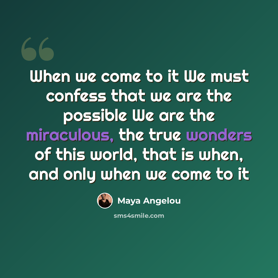 “When we come to it We must confess that we are the possible We are the miraculous, the true wonders of this world, that is when, and only when we come to it” quote by Maya Angelou