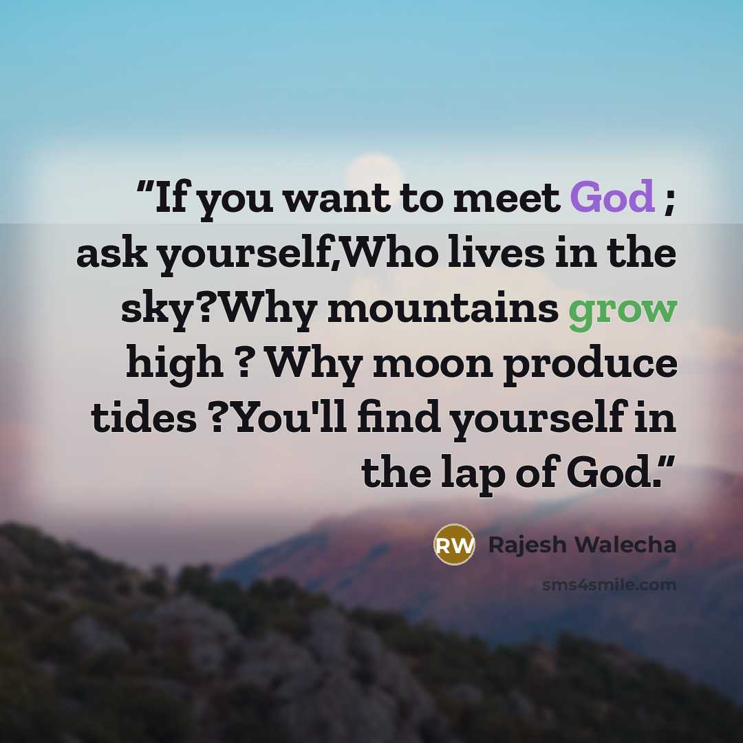 “If you want to meet God ; ask yourself,Who lives in the sky?Why mountains grow high ? Why moon produce tides ?You'll find yourself in the lap of God.” quote by Rajesh Walecha