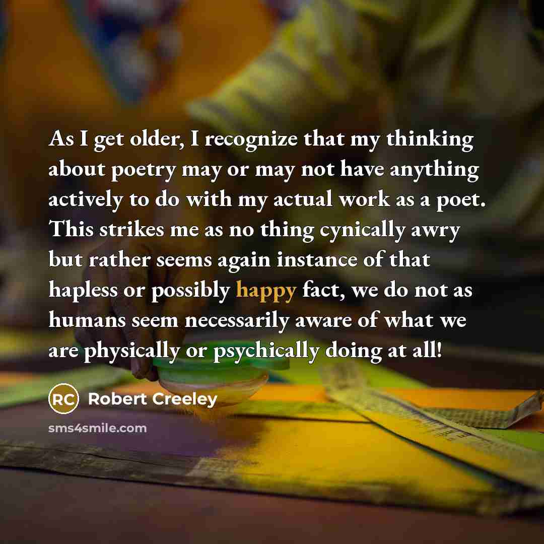 “As I get older, I recognize that my thinking about poetry may or may not have anything actively to do with my actual work as a poet. This strikes me as no thing cynically awry but rather seems again instance of that hapless or possibly happy fact, we do not as humans seem necessarily aware of what…” quote by Robert Creeley