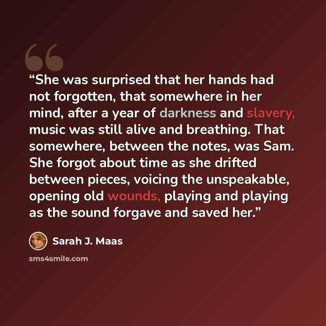 “She was surprised that her hands had not forgotten, that somewhere in her mind, after a year of darkness and slavery, music was still alive and breathing. That somewhere, between the notes, was Sam. She forgot about time as she drifted between pieces, voicing the unspeakable, opening old wounds…” quote by Sarah J. Maas