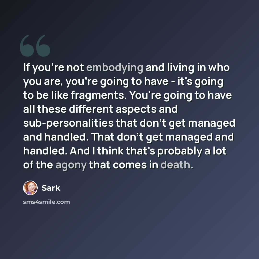 “If you're not embodying and living in who you are, you're going to have - it's going to be like fragments. You're going to have all these different aspects and sub-personalities that don't get managed and handled. That don't get managed and handled. And I think that's probably a lot of the agony…” quote by Sark