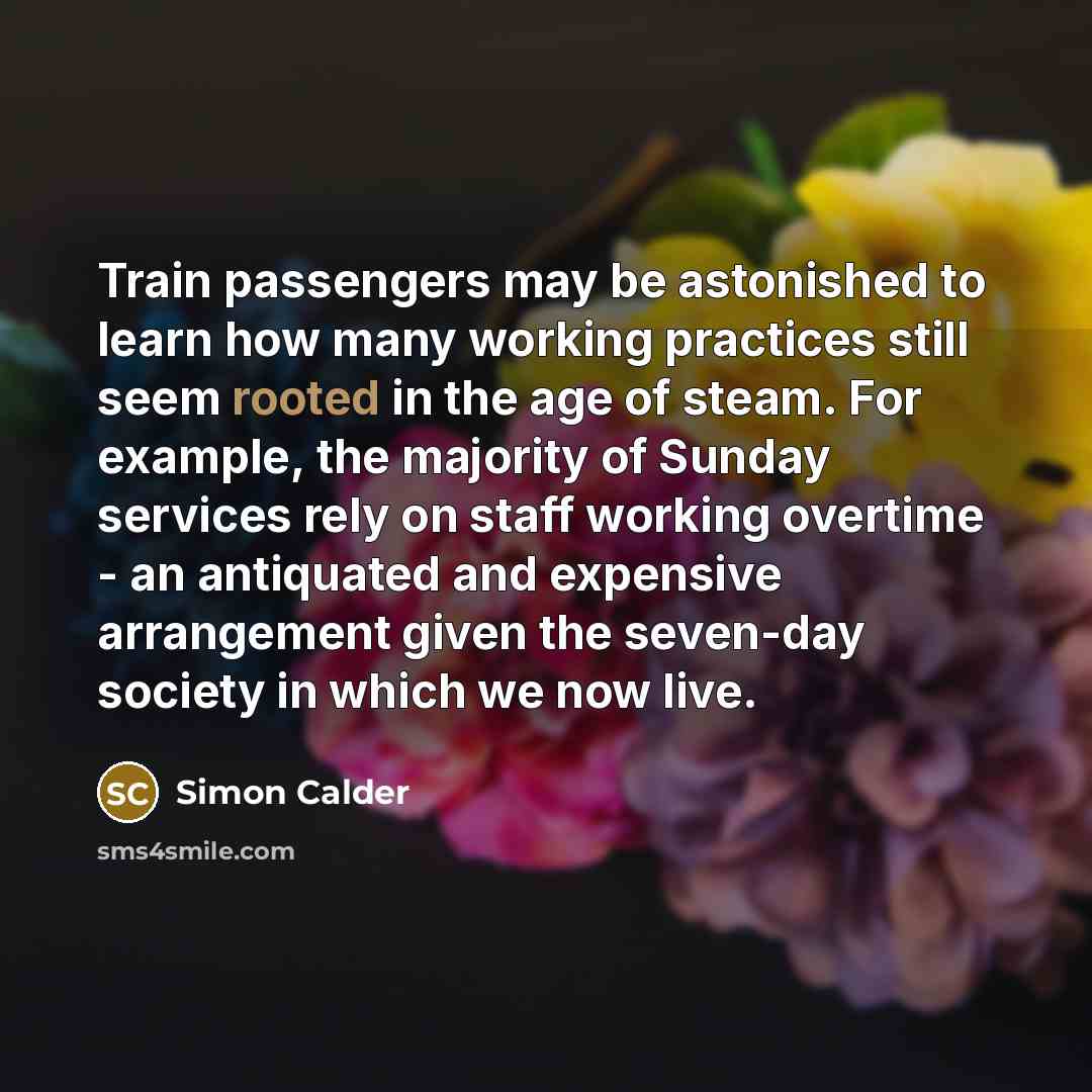 “Train passengers may be astonished to learn how many working practices still seem rooted in the age of steam. For example, the majority of Sunday services rely on staff working overtime - an antiquated and expensive arrangement given the seven-day society in which we now live.” quote by Simon Calder