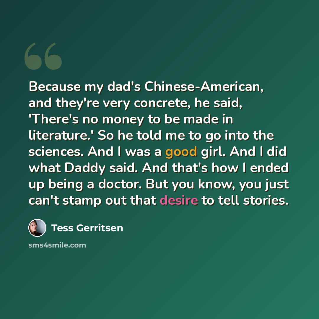 “Because my dad's Chinese-American, and they're very concrete, he said, 'There's no money to be made in literature.' So he told me to go into the sciences. And I was a good girl. And I did what Daddy said. And that's how I ended up being a doctor. But you know, you just can't stamp out that desire…” quote by Tess Gerritsen
