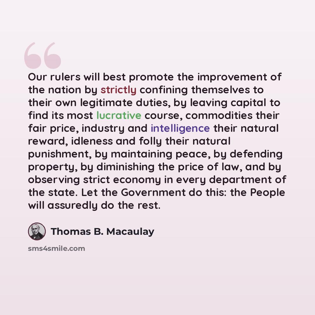 “Our rulers will best promote the improvement of the nation by strictly confining themselves to their own legitimate duties, by leaving capital to find its most lucrative course, commodities their fair price, industry and intelligence their natural reward, idleness and folly their natural…” quote by Thomas B. Macaulay
