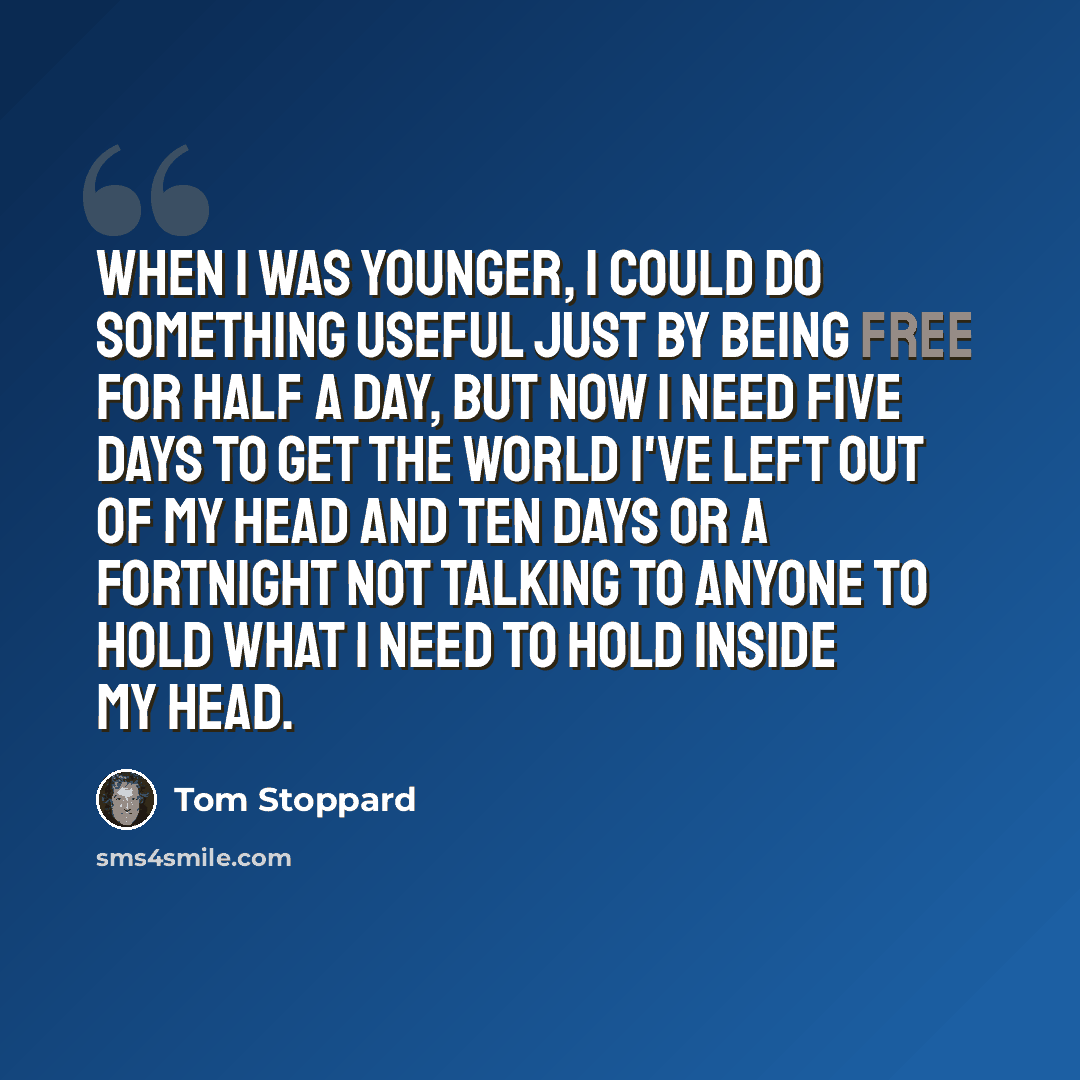 “When I was younger, I could do something useful just by being free for half a day, but now I need five days to get the world I've left out of my head and ten days or a fortnight not talking to anyone to hold what I need to hold inside my head.” quote by Tom Stoppard