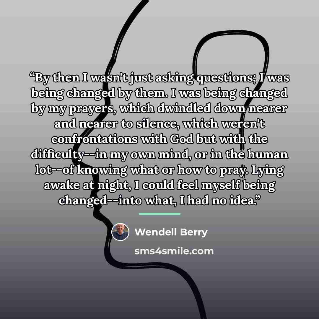 “By then I wasn't just asking questions; I was being changed by them. I was being changed by my prayers, which dwindled down nearer and nearer to silence, which weren't confrontations with God but with the difficulty--in my own mind, or in the human lot--of knowing what or how to pray. Lying awake…” quote by wendell berry