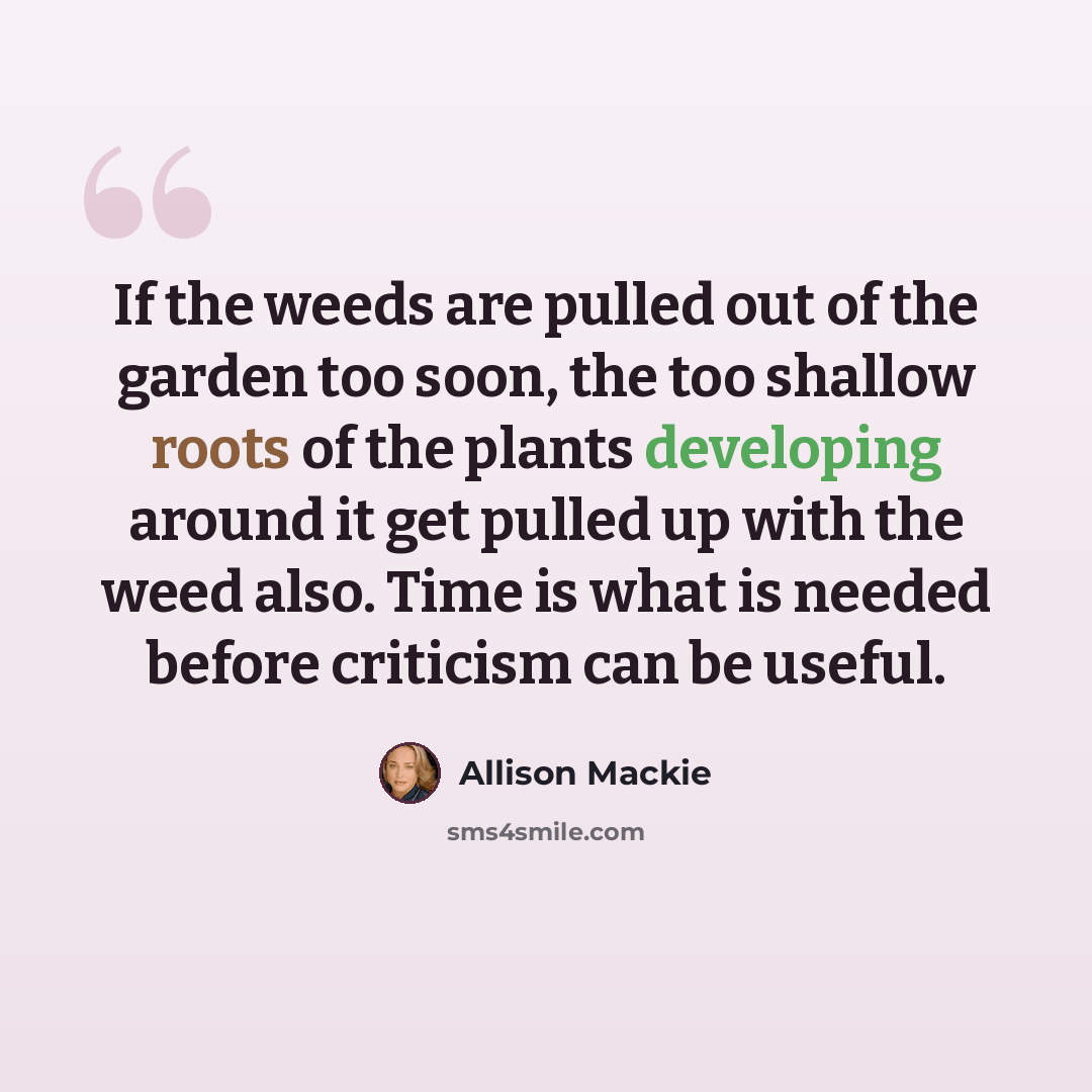 “If the weeds are pulled out of the garden too soon, the too shallow roots of the plants developing around it get pulled up with the weed also. Time is what is needed before criticism can be useful.” quote by Allison Mackie