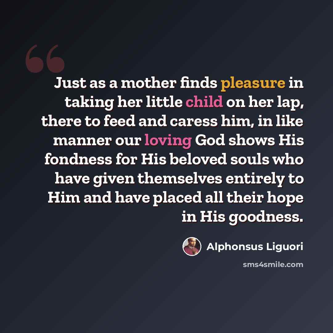“Just as a mother finds pleasure in taking her little child on her lap, there to feed and caress him, in like manner our loving God shows His fondness for His beloved souls who have given themselves entirely to Him and have placed all their hope in His goodness.” quote by Alphonsus Liguori