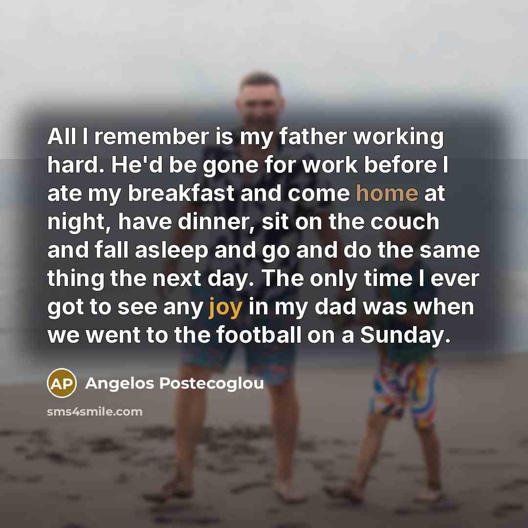 “All I remember is my father working hard. He'd be gone for work before I ate my breakfast and come home at night, have dinner, sit on the couch and fall asleep and go and do the same thing the next day. The only time I ever got to see any joy in my dad was when we went to the football on a Sunday.” quote by Angelos Postecoglou