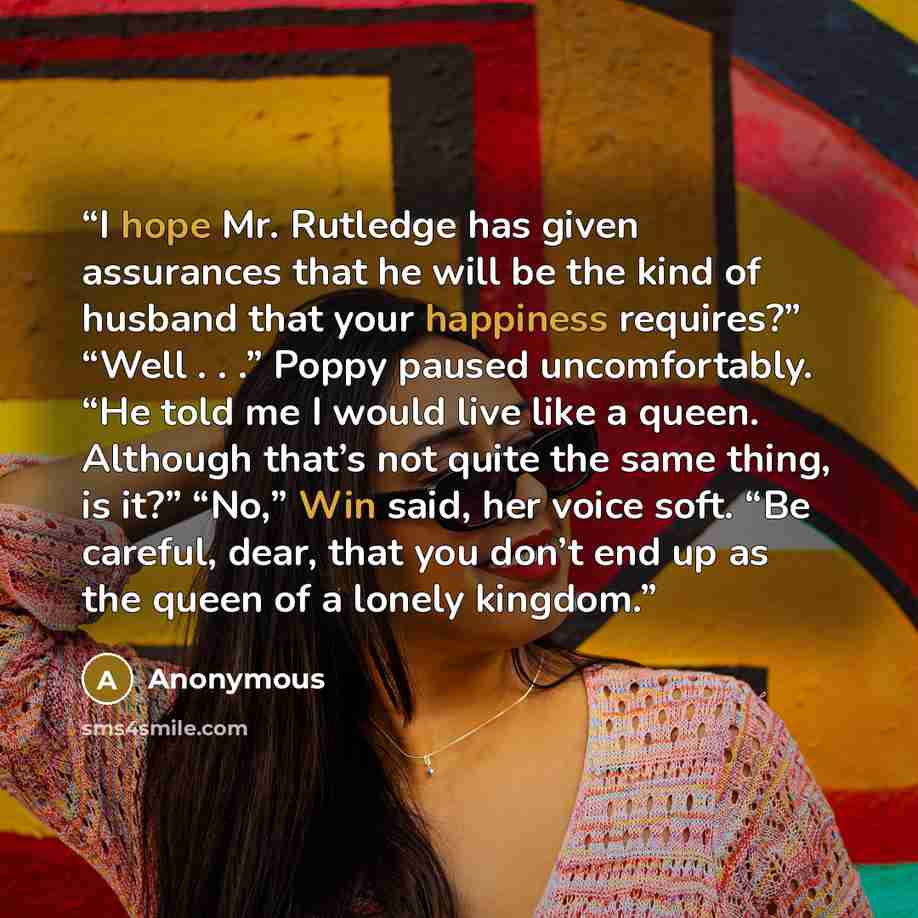 “I hope Mr. Rutledge has given assurances that he will be the kind of husband that your happiness requires?” “Well . . .” Poppy paused uncomfortably. “He told me I would live like a queen. Although that’s not quite the same thing, is it?” “No,” Win said, her voice soft. “Be careful, dear, that you…” quote by Anonymous