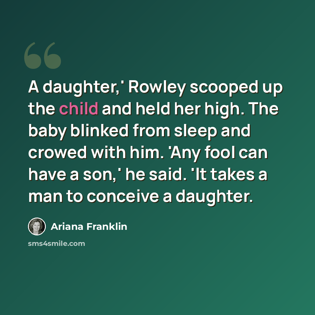 “A daughter,' Rowley scooped up the child and held her high. The baby blinked from sleep and crowed with him. 'Any fool can have a son,' he said. 'It takes a man to conceive a daughter.” quote by Ariana Franklin