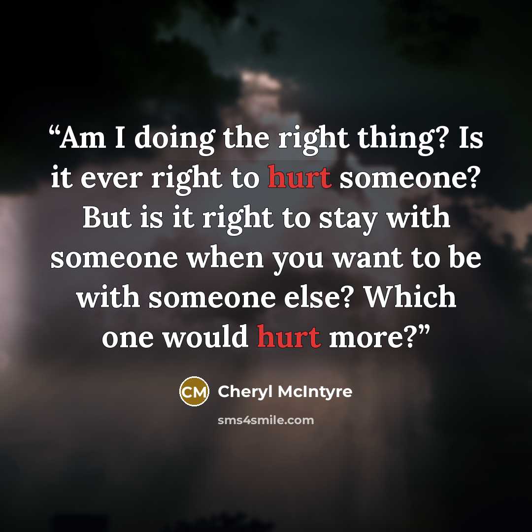 “Am I doing the right thing? Is it ever right to hurt someone? But is it right to stay with someone when you want to be with someone else? Which one would hurt more?” quote by Cheryl McIntyre