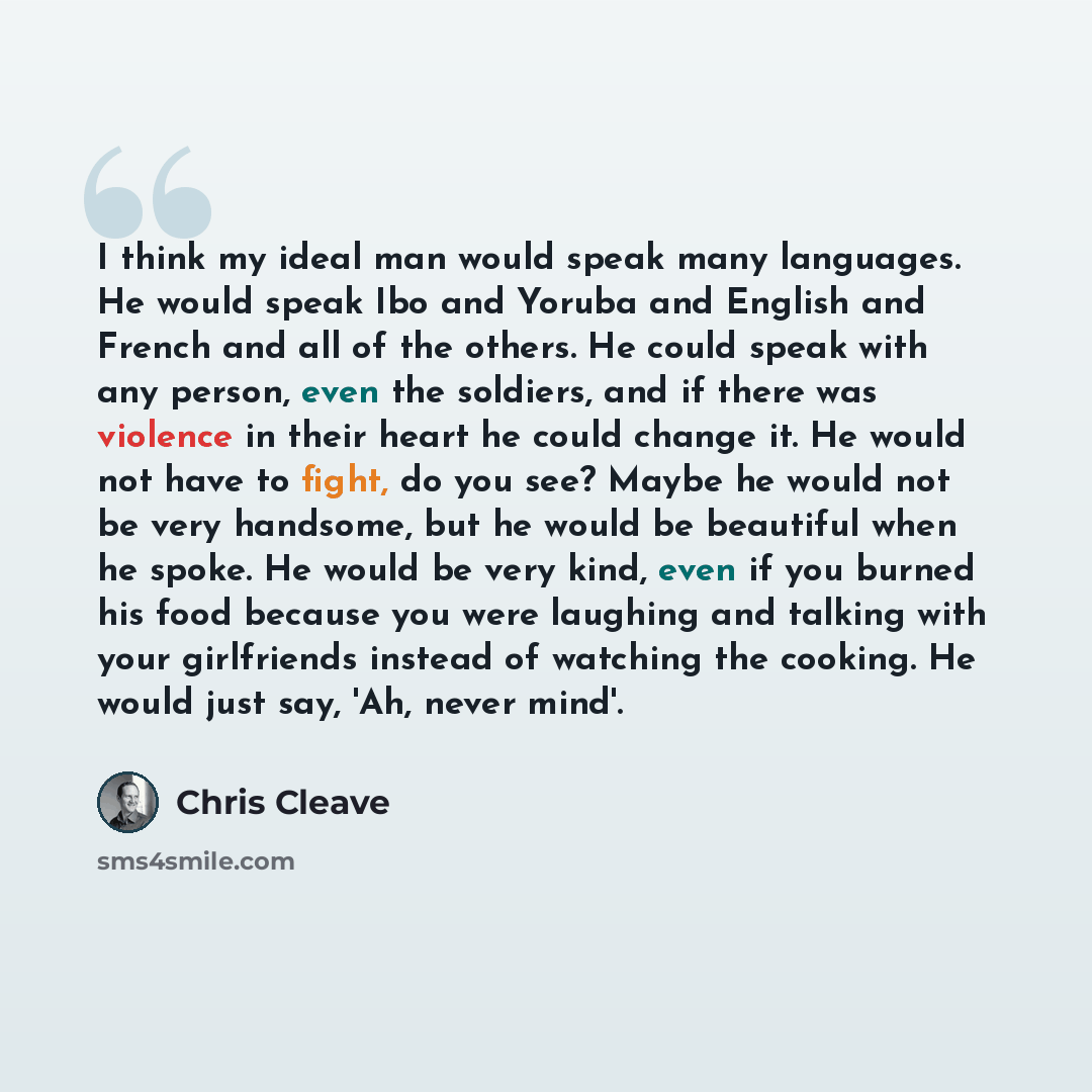 “I think my ideal man would speak many languages. He would speak Ibo and Yoruba and English and French and all of the others. He could speak with any person, even the soldiers, and if there was violence in their heart he could change it. He would not have to fight, do you see? Maybe he would not be…” quote by Chris Cleave