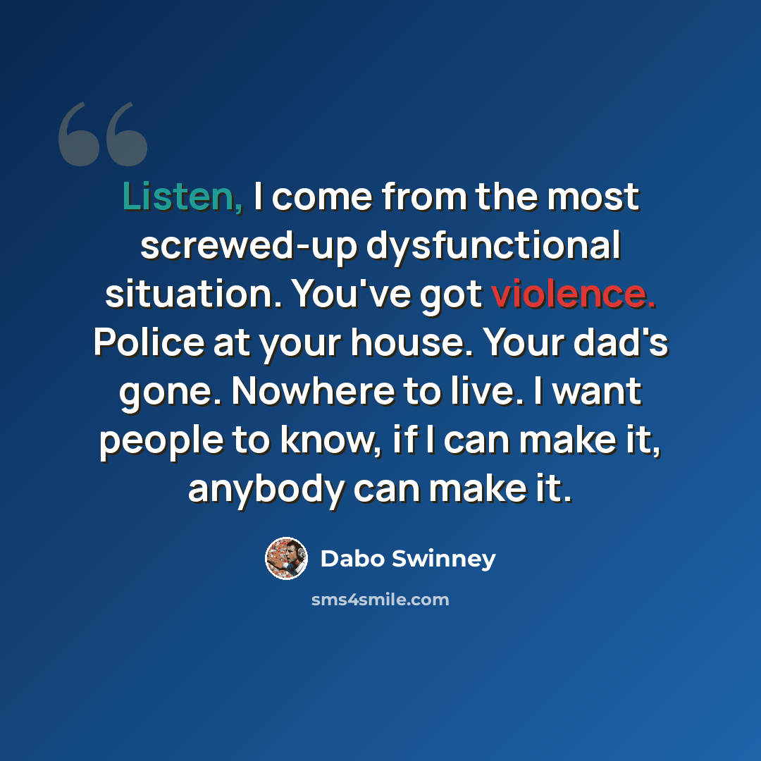 “Listen, I come from the most screwed-up dysfunctional situation. You've got violence. Police at your house. Your dad's gone. Nowhere to live. I want people to know, if I can make it, anybody can make it.” quote by Dabo Swinney