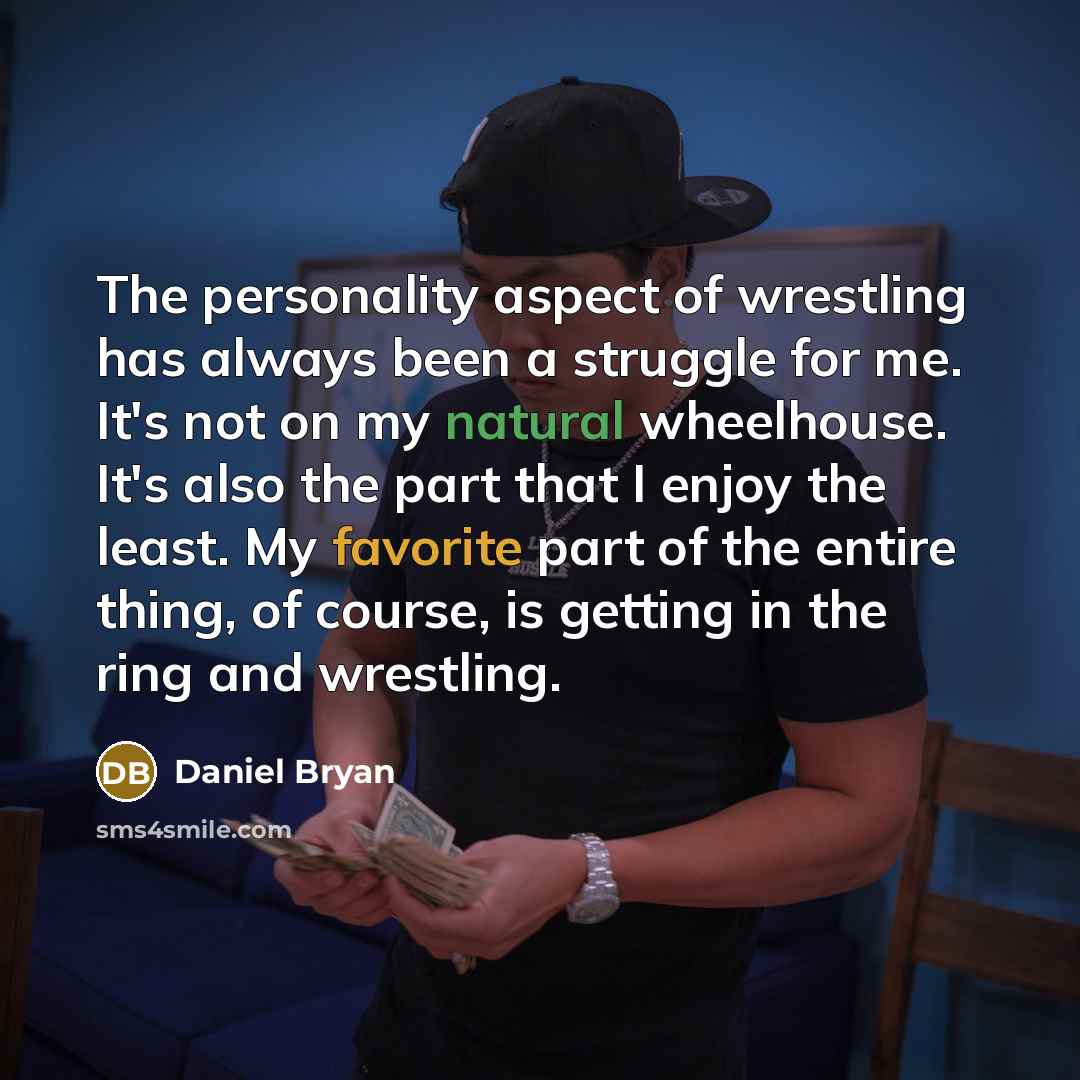 “The personality aspect of wrestling has always been a struggle for me. It's not on my natural wheelhouse. It's also the part that I enjoy the least. My favorite part of the entire thing, of course, is getting in the ring and wrestling.” quote by Daniel Bryan