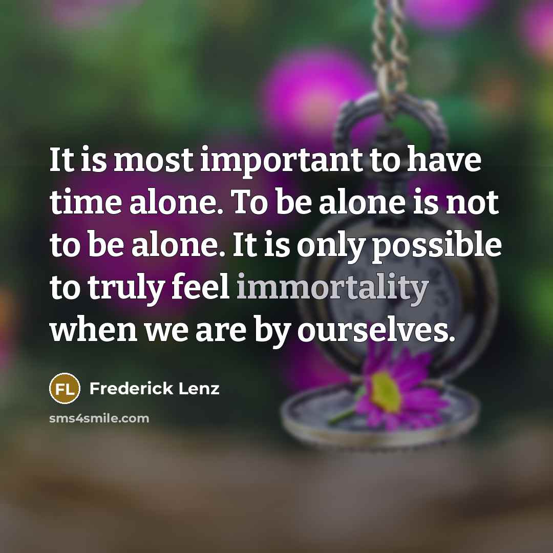 “It is most important to have time alone. To be alone is not to be alone. It is only possible to truly feel immortality when we are by ourselves.” quote by Frederick Lenz