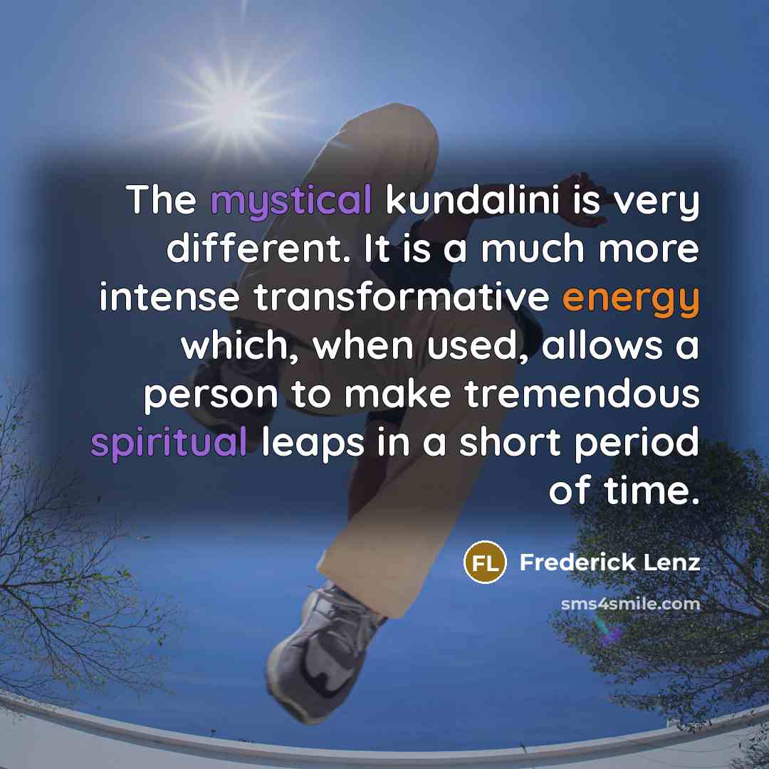 “The mystical kundalini is very different. It is a much more intense transformative energy which, when used, allows a person to make tremendous spiritual leaps in a short period of time.” quote by Frederick Lenz