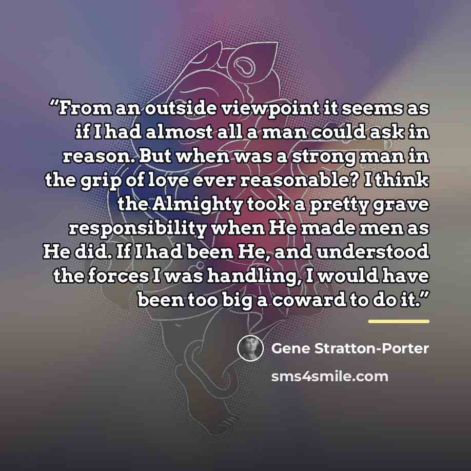 “From an outside viewpoint it seems as if I had almost all a man could ask in reason. But when was a strong man in the grip of love ever reasonable? I think the Almighty took a pretty grave responsibility when He made men as He did. If I had been He, and understood the forces I was handling, I…” quote by Gene Stratton-Porter
